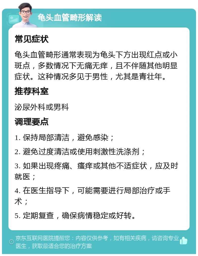 龟头血管畸形解读 常见症状 龟头血管畸形通常表现为龟头下方出现红点或小斑点，多数情况下无痛无痒，且不伴随其他明显症状。这种情况多见于男性，尤其是青壮年。 推荐科室 泌尿外科或男科 调理要点 1. 保持局部清洁，避免感染； 2. 避免过度清洁或使用刺激性洗涤剂； 3. 如果出现疼痛、瘙痒或其他不适症状，应及时就医； 4. 在医生指导下，可能需要进行局部治疗或手术； 5. 定期复查，确保病情稳定或好转。