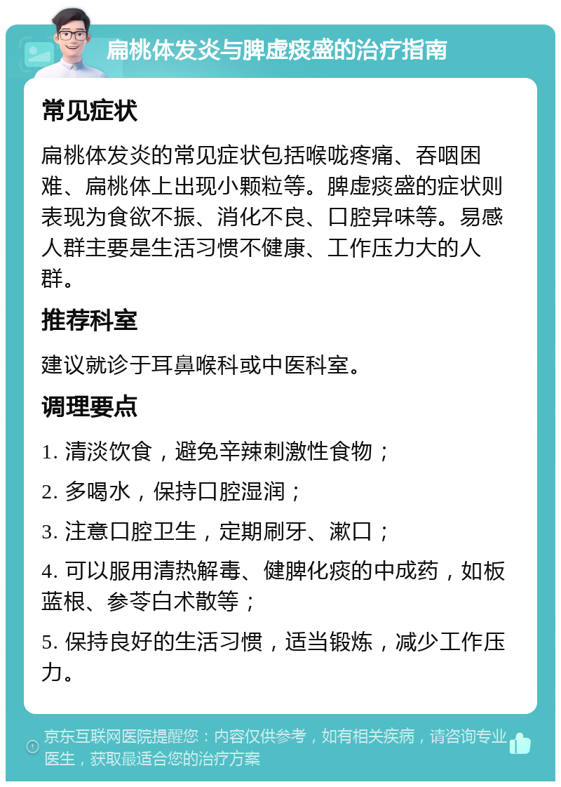 扁桃体发炎与脾虚痰盛的治疗指南 常见症状 扁桃体发炎的常见症状包括喉咙疼痛、吞咽困难、扁桃体上出现小颗粒等。脾虚痰盛的症状则表现为食欲不振、消化不良、口腔异味等。易感人群主要是生活习惯不健康、工作压力大的人群。 推荐科室 建议就诊于耳鼻喉科或中医科室。 调理要点 1. 清淡饮食，避免辛辣刺激性食物； 2. 多喝水，保持口腔湿润； 3. 注意口腔卫生，定期刷牙、漱口； 4. 可以服用清热解毒、健脾化痰的中成药，如板蓝根、参苓白术散等； 5. 保持良好的生活习惯，适当锻炼，减少工作压力。