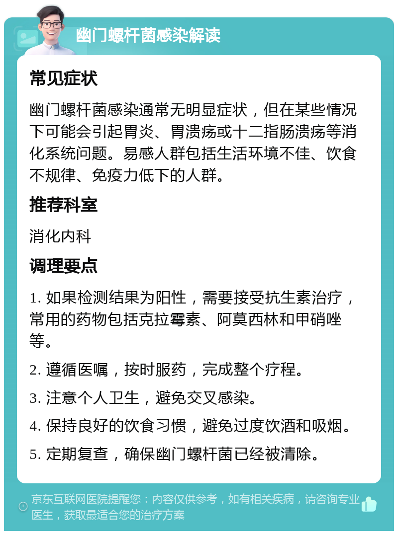 幽门螺杆菌感染解读 常见症状 幽门螺杆菌感染通常无明显症状，但在某些情况下可能会引起胃炎、胃溃疡或十二指肠溃疡等消化系统问题。易感人群包括生活环境不佳、饮食不规律、免疫力低下的人群。 推荐科室 消化内科 调理要点 1. 如果检测结果为阳性，需要接受抗生素治疗，常用的药物包括克拉霉素、阿莫西林和甲硝唑等。 2. 遵循医嘱，按时服药，完成整个疗程。 3. 注意个人卫生，避免交叉感染。 4. 保持良好的饮食习惯，避免过度饮酒和吸烟。 5. 定期复查，确保幽门螺杆菌已经被清除。