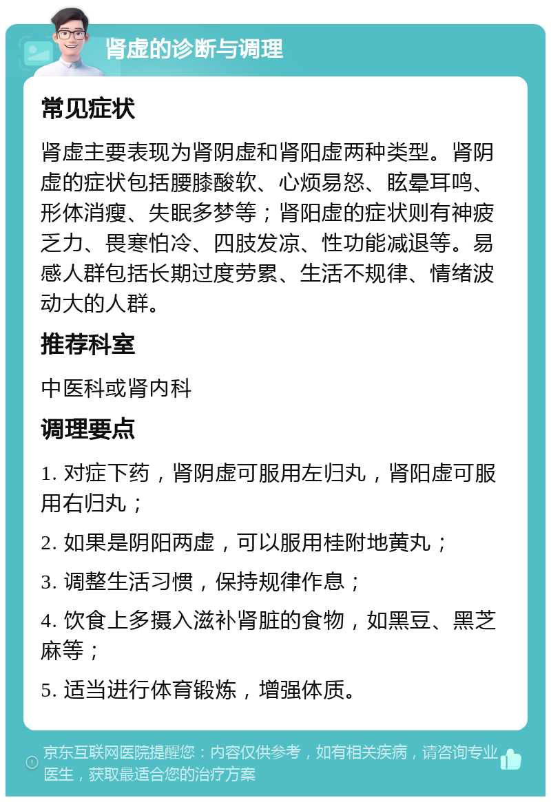 肾虚的诊断与调理 常见症状 肾虚主要表现为肾阴虚和肾阳虚两种类型。肾阴虚的症状包括腰膝酸软、心烦易怒、眩晕耳鸣、形体消瘦、失眠多梦等；肾阳虚的症状则有神疲乏力、畏寒怕冷、四肢发凉、性功能减退等。易感人群包括长期过度劳累、生活不规律、情绪波动大的人群。 推荐科室 中医科或肾内科 调理要点 1. 对症下药，肾阴虚可服用左归丸，肾阳虚可服用右归丸； 2. 如果是阴阳两虚，可以服用桂附地黄丸； 3. 调整生活习惯，保持规律作息； 4. 饮食上多摄入滋补肾脏的食物，如黑豆、黑芝麻等； 5. 适当进行体育锻炼，增强体质。