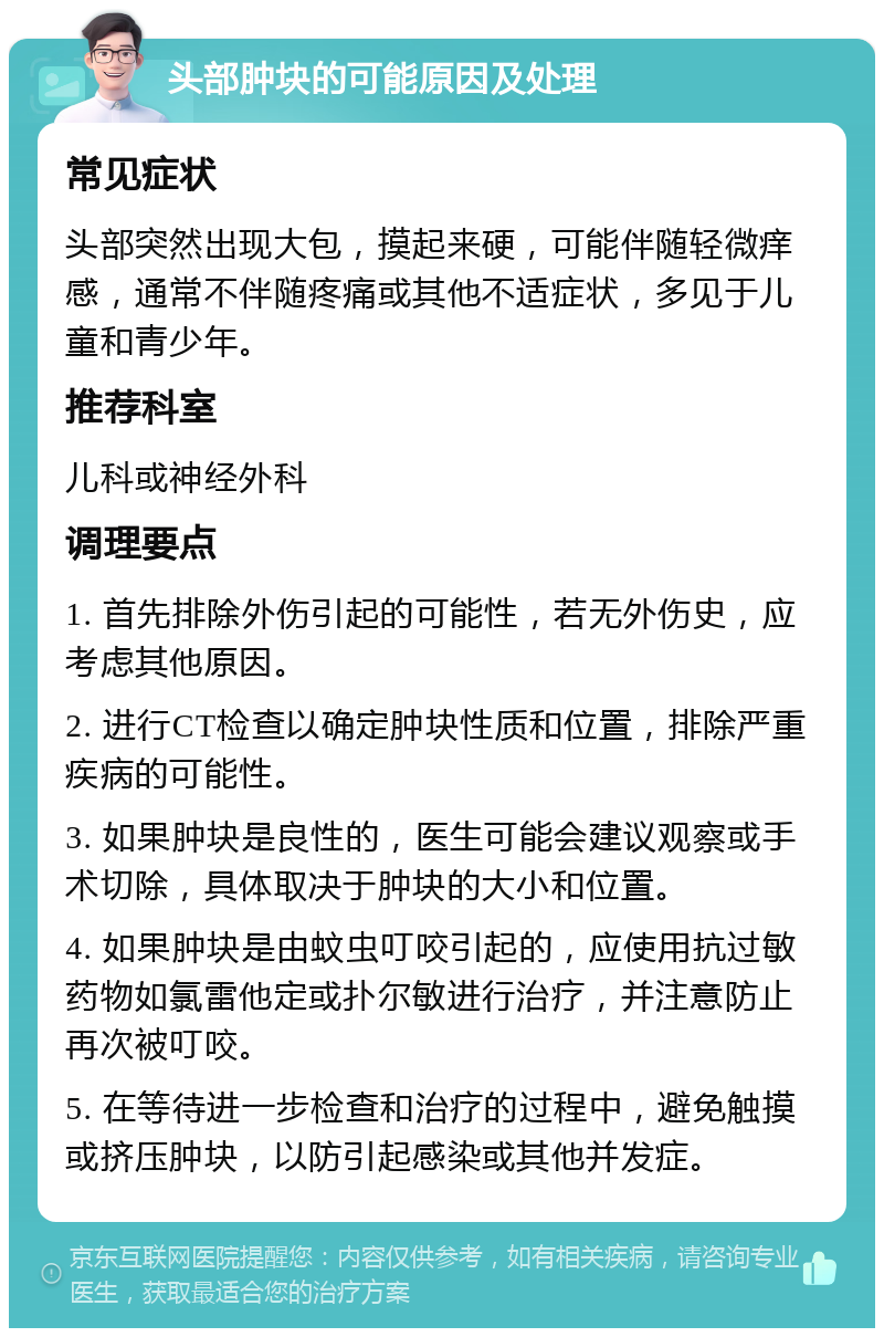 头部肿块的可能原因及处理 常见症状 头部突然出现大包，摸起来硬，可能伴随轻微痒感，通常不伴随疼痛或其他不适症状，多见于儿童和青少年。 推荐科室 儿科或神经外科 调理要点 1. 首先排除外伤引起的可能性，若无外伤史，应考虑其他原因。 2. 进行CT检查以确定肿块性质和位置，排除严重疾病的可能性。 3. 如果肿块是良性的，医生可能会建议观察或手术切除，具体取决于肿块的大小和位置。 4. 如果肿块是由蚊虫叮咬引起的，应使用抗过敏药物如氯雷他定或扑尔敏进行治疗，并注意防止再次被叮咬。 5. 在等待进一步检查和治疗的过程中，避免触摸或挤压肿块，以防引起感染或其他并发症。