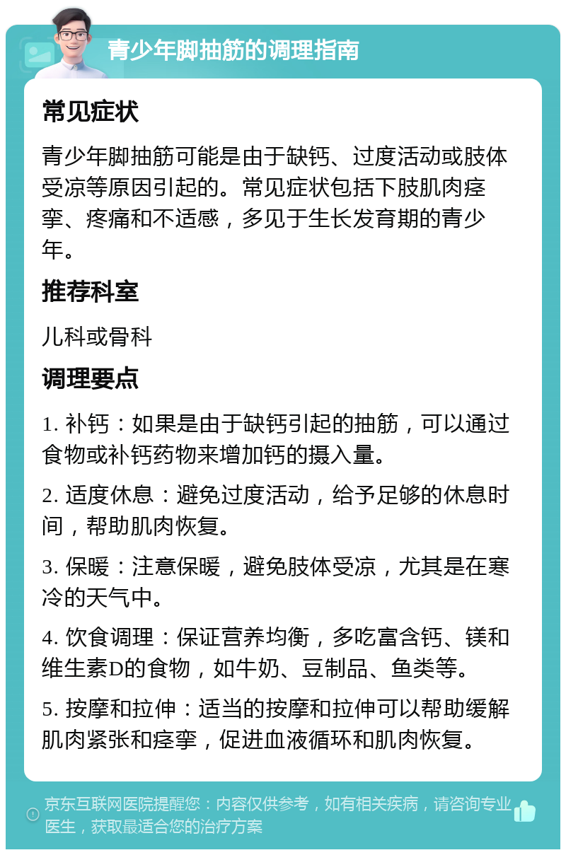 青少年脚抽筋的调理指南 常见症状 青少年脚抽筋可能是由于缺钙、过度活动或肢体受凉等原因引起的。常见症状包括下肢肌肉痉挛、疼痛和不适感，多见于生长发育期的青少年。 推荐科室 儿科或骨科 调理要点 1. 补钙：如果是由于缺钙引起的抽筋，可以通过食物或补钙药物来增加钙的摄入量。 2. 适度休息：避免过度活动，给予足够的休息时间，帮助肌肉恢复。 3. 保暖：注意保暖，避免肢体受凉，尤其是在寒冷的天气中。 4. 饮食调理：保证营养均衡，多吃富含钙、镁和维生素D的食物，如牛奶、豆制品、鱼类等。 5. 按摩和拉伸：适当的按摩和拉伸可以帮助缓解肌肉紧张和痉挛，促进血液循环和肌肉恢复。