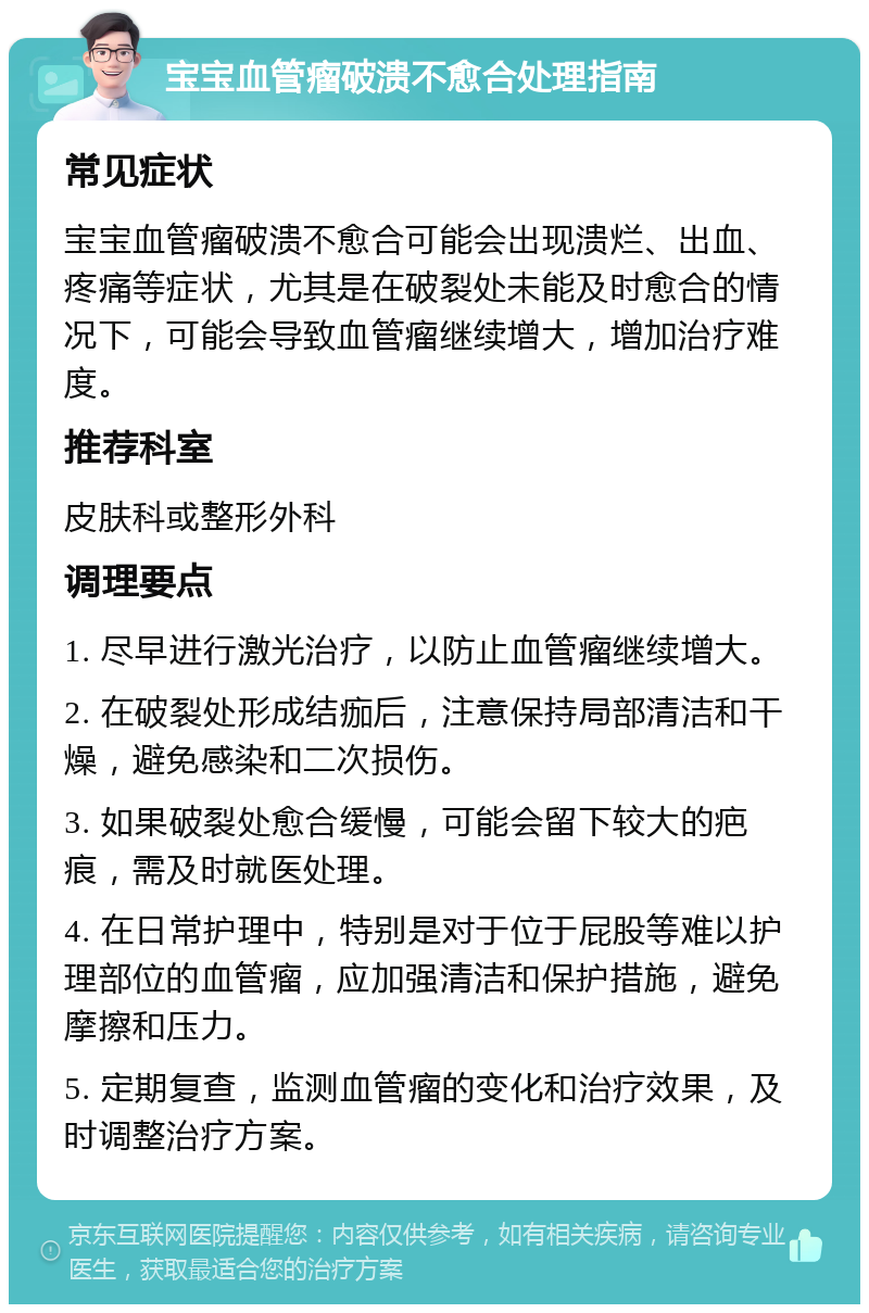 宝宝血管瘤破溃不愈合处理指南 常见症状 宝宝血管瘤破溃不愈合可能会出现溃烂、出血、疼痛等症状，尤其是在破裂处未能及时愈合的情况下，可能会导致血管瘤继续增大，增加治疗难度。 推荐科室 皮肤科或整形外科 调理要点 1. 尽早进行激光治疗，以防止血管瘤继续增大。 2. 在破裂处形成结痂后，注意保持局部清洁和干燥，避免感染和二次损伤。 3. 如果破裂处愈合缓慢，可能会留下较大的疤痕，需及时就医处理。 4. 在日常护理中，特别是对于位于屁股等难以护理部位的血管瘤，应加强清洁和保护措施，避免摩擦和压力。 5. 定期复查，监测血管瘤的变化和治疗效果，及时调整治疗方案。