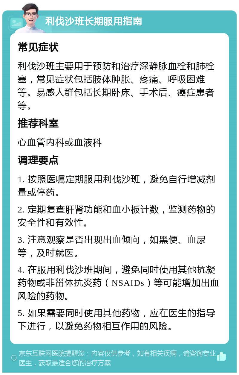 利伐沙班长期服用指南 常见症状 利伐沙班主要用于预防和治疗深静脉血栓和肺栓塞，常见症状包括肢体肿胀、疼痛、呼吸困难等。易感人群包括长期卧床、手术后、癌症患者等。 推荐科室 心血管内科或血液科 调理要点 1. 按照医嘱定期服用利伐沙班，避免自行增减剂量或停药。 2. 定期复查肝肾功能和血小板计数，监测药物的安全性和有效性。 3. 注意观察是否出现出血倾向，如黑便、血尿等，及时就医。 4. 在服用利伐沙班期间，避免同时使用其他抗凝药物或非甾体抗炎药（NSAIDs）等可能增加出血风险的药物。 5. 如果需要同时使用其他药物，应在医生的指导下进行，以避免药物相互作用的风险。