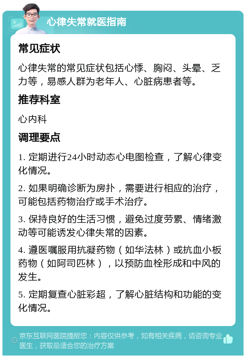 心律失常就医指南 常见症状 心律失常的常见症状包括心悸、胸闷、头晕、乏力等，易感人群为老年人、心脏病患者等。 推荐科室 心内科 调理要点 1. 定期进行24小时动态心电图检查，了解心律变化情况。 2. 如果明确诊断为房扑，需要进行相应的治疗，可能包括药物治疗或手术治疗。 3. 保持良好的生活习惯，避免过度劳累、情绪激动等可能诱发心律失常的因素。 4. 遵医嘱服用抗凝药物（如华法林）或抗血小板药物（如阿司匹林），以预防血栓形成和中风的发生。 5. 定期复查心脏彩超，了解心脏结构和功能的变化情况。