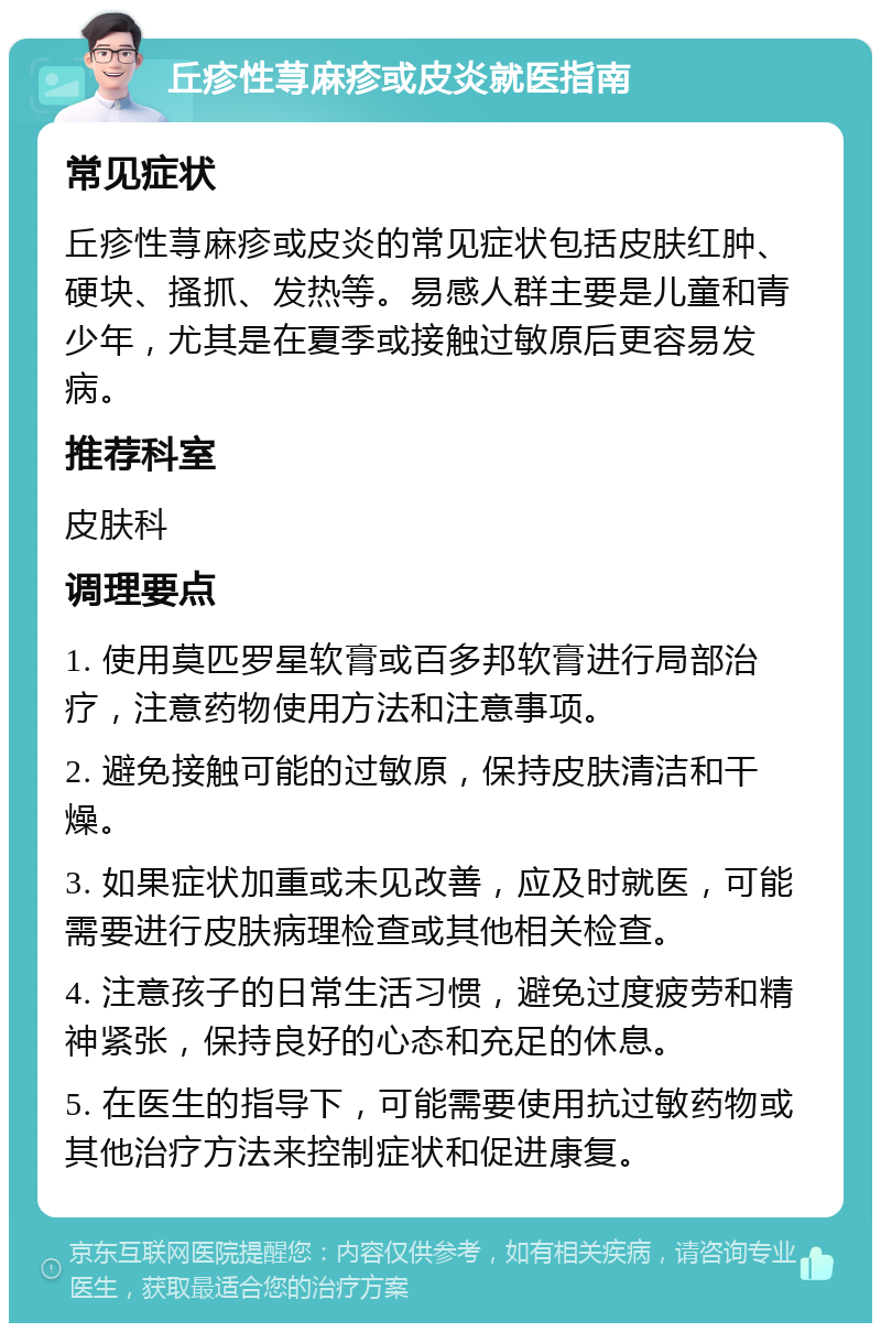 丘疹性荨麻疹或皮炎就医指南 常见症状 丘疹性荨麻疹或皮炎的常见症状包括皮肤红肿、硬块、搔抓、发热等。易感人群主要是儿童和青少年，尤其是在夏季或接触过敏原后更容易发病。 推荐科室 皮肤科 调理要点 1. 使用莫匹罗星软膏或百多邦软膏进行局部治疗，注意药物使用方法和注意事项。 2. 避免接触可能的过敏原，保持皮肤清洁和干燥。 3. 如果症状加重或未见改善，应及时就医，可能需要进行皮肤病理检查或其他相关检查。 4. 注意孩子的日常生活习惯，避免过度疲劳和精神紧张，保持良好的心态和充足的休息。 5. 在医生的指导下，可能需要使用抗过敏药物或其他治疗方法来控制症状和促进康复。