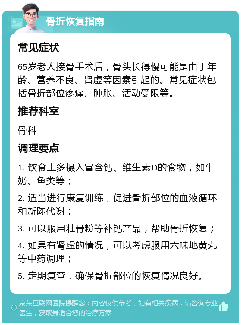 骨折恢复指南 常见症状 65岁老人接骨手术后，骨头长得慢可能是由于年龄、营养不良、肾虚等因素引起的。常见症状包括骨折部位疼痛、肿胀、活动受限等。 推荐科室 骨科 调理要点 1. 饮食上多摄入富含钙、维生素D的食物，如牛奶、鱼类等； 2. 适当进行康复训练，促进骨折部位的血液循环和新陈代谢； 3. 可以服用壮骨粉等补钙产品，帮助骨折恢复； 4. 如果有肾虚的情况，可以考虑服用六味地黄丸等中药调理； 5. 定期复查，确保骨折部位的恢复情况良好。