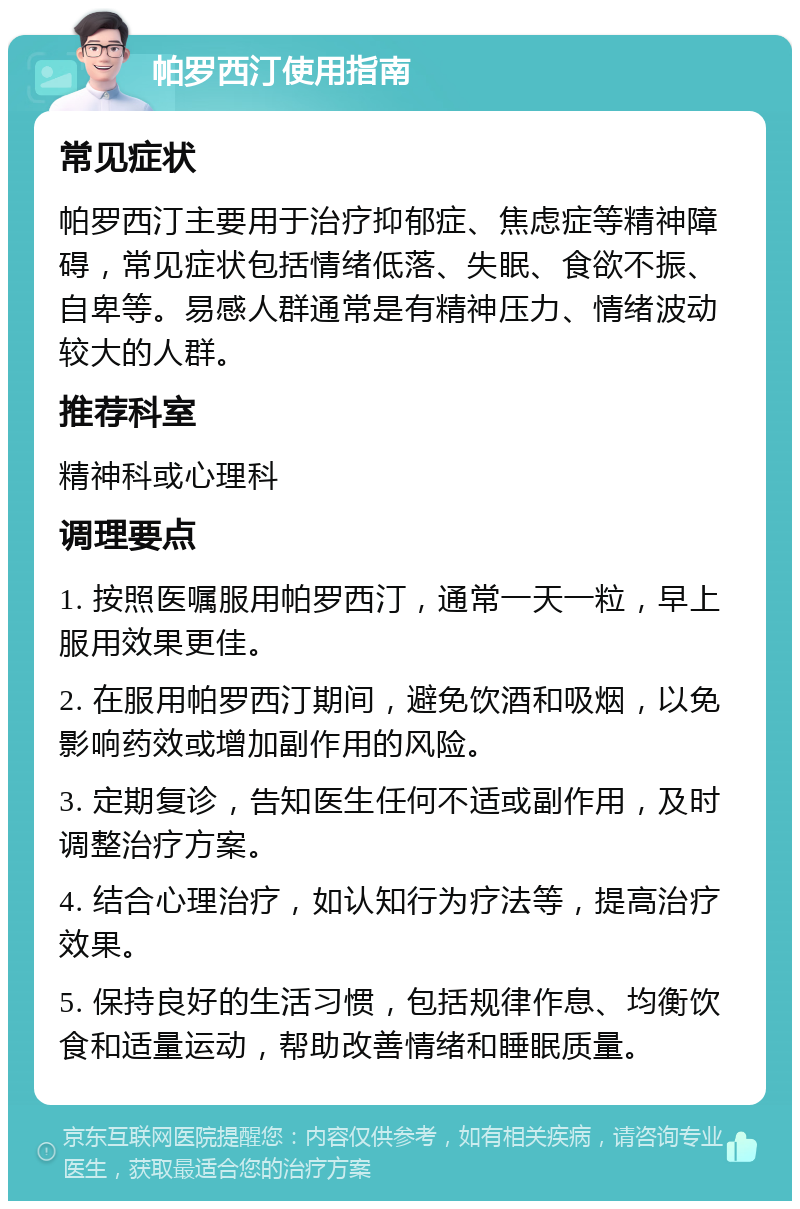 帕罗西汀使用指南 常见症状 帕罗西汀主要用于治疗抑郁症、焦虑症等精神障碍，常见症状包括情绪低落、失眠、食欲不振、自卑等。易感人群通常是有精神压力、情绪波动较大的人群。 推荐科室 精神科或心理科 调理要点 1. 按照医嘱服用帕罗西汀，通常一天一粒，早上服用效果更佳。 2. 在服用帕罗西汀期间，避免饮酒和吸烟，以免影响药效或增加副作用的风险。 3. 定期复诊，告知医生任何不适或副作用，及时调整治疗方案。 4. 结合心理治疗，如认知行为疗法等，提高治疗效果。 5. 保持良好的生活习惯，包括规律作息、均衡饮食和适量运动，帮助改善情绪和睡眠质量。