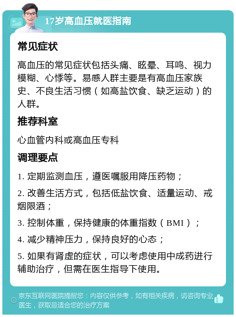 17岁高血压就医指南 常见症状 高血压的常见症状包括头痛、眩晕、耳鸣、视力模糊、心悸等。易感人群主要是有高血压家族史、不良生活习惯（如高盐饮食、缺乏运动）的人群。 推荐科室 心血管内科或高血压专科 调理要点 1. 定期监测血压，遵医嘱服用降压药物； 2. 改善生活方式，包括低盐饮食、适量运动、戒烟限酒； 3. 控制体重，保持健康的体重指数（BMI）； 4. 减少精神压力，保持良好的心态； 5. 如果有肾虚的症状，可以考虑使用中成药进行辅助治疗，但需在医生指导下使用。