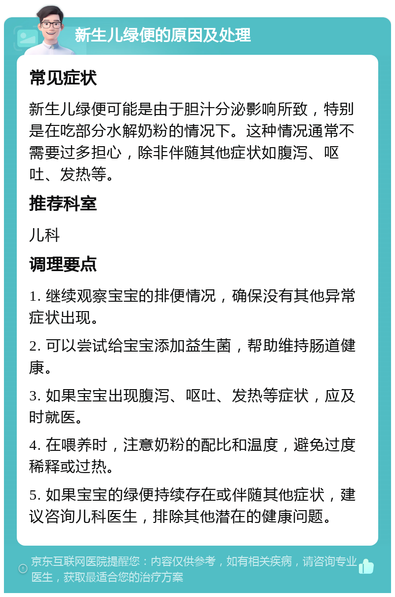 新生儿绿便的原因及处理 常见症状 新生儿绿便可能是由于胆汁分泌影响所致，特别是在吃部分水解奶粉的情况下。这种情况通常不需要过多担心，除非伴随其他症状如腹泻、呕吐、发热等。 推荐科室 儿科 调理要点 1. 继续观察宝宝的排便情况，确保没有其他异常症状出现。 2. 可以尝试给宝宝添加益生菌，帮助维持肠道健康。 3. 如果宝宝出现腹泻、呕吐、发热等症状，应及时就医。 4. 在喂养时，注意奶粉的配比和温度，避免过度稀释或过热。 5. 如果宝宝的绿便持续存在或伴随其他症状，建议咨询儿科医生，排除其他潜在的健康问题。