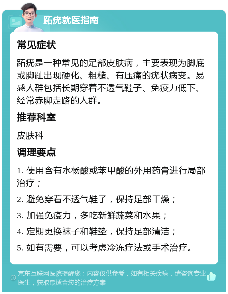 跖疣就医指南 常见症状 跖疣是一种常见的足部皮肤病，主要表现为脚底或脚趾出现硬化、粗糙、有压痛的疣状病变。易感人群包括长期穿着不透气鞋子、免疫力低下、经常赤脚走路的人群。 推荐科室 皮肤科 调理要点 1. 使用含有水杨酸或苯甲酸的外用药膏进行局部治疗； 2. 避免穿着不透气鞋子，保持足部干燥； 3. 加强免疫力，多吃新鲜蔬菜和水果； 4. 定期更换袜子和鞋垫，保持足部清洁； 5. 如有需要，可以考虑冷冻疗法或手术治疗。