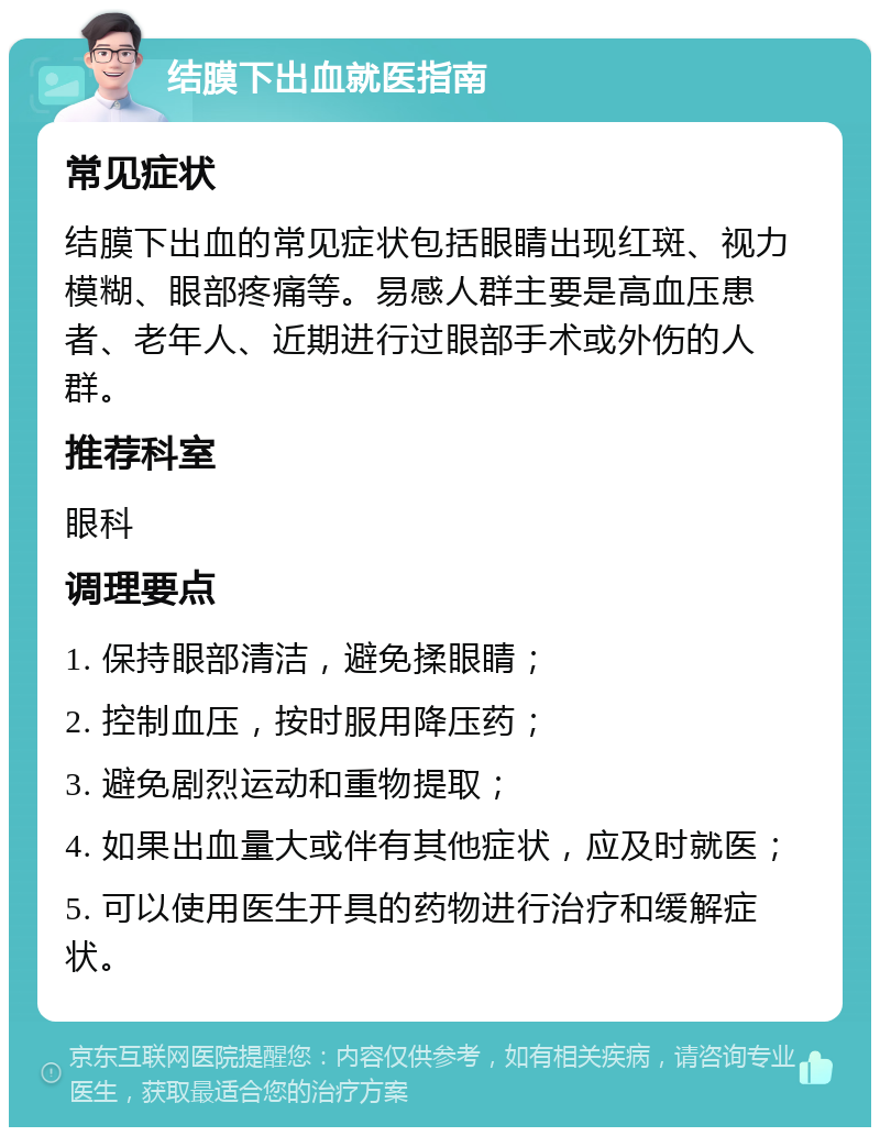 结膜下出血就医指南 常见症状 结膜下出血的常见症状包括眼睛出现红斑、视力模糊、眼部疼痛等。易感人群主要是高血压患者、老年人、近期进行过眼部手术或外伤的人群。 推荐科室 眼科 调理要点 1. 保持眼部清洁，避免揉眼睛； 2. 控制血压，按时服用降压药； 3. 避免剧烈运动和重物提取； 4. 如果出血量大或伴有其他症状，应及时就医； 5. 可以使用医生开具的药物进行治疗和缓解症状。