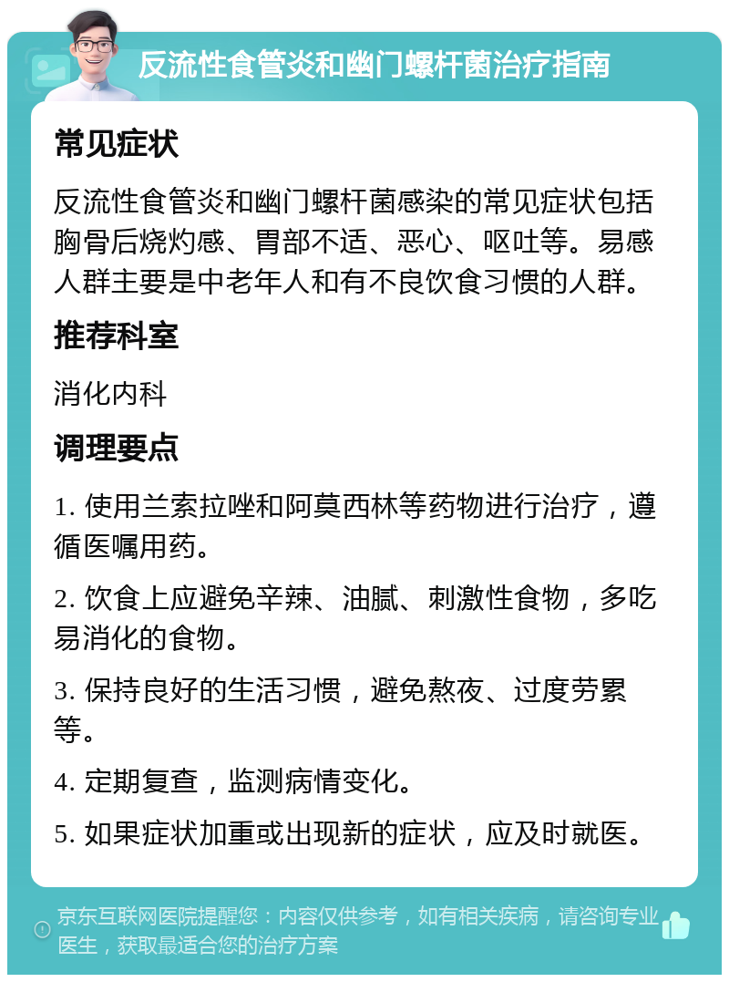 反流性食管炎和幽门螺杆菌治疗指南 常见症状 反流性食管炎和幽门螺杆菌感染的常见症状包括胸骨后烧灼感、胃部不适、恶心、呕吐等。易感人群主要是中老年人和有不良饮食习惯的人群。 推荐科室 消化内科 调理要点 1. 使用兰索拉唑和阿莫西林等药物进行治疗，遵循医嘱用药。 2. 饮食上应避免辛辣、油腻、刺激性食物，多吃易消化的食物。 3. 保持良好的生活习惯，避免熬夜、过度劳累等。 4. 定期复查，监测病情变化。 5. 如果症状加重或出现新的症状，应及时就医。