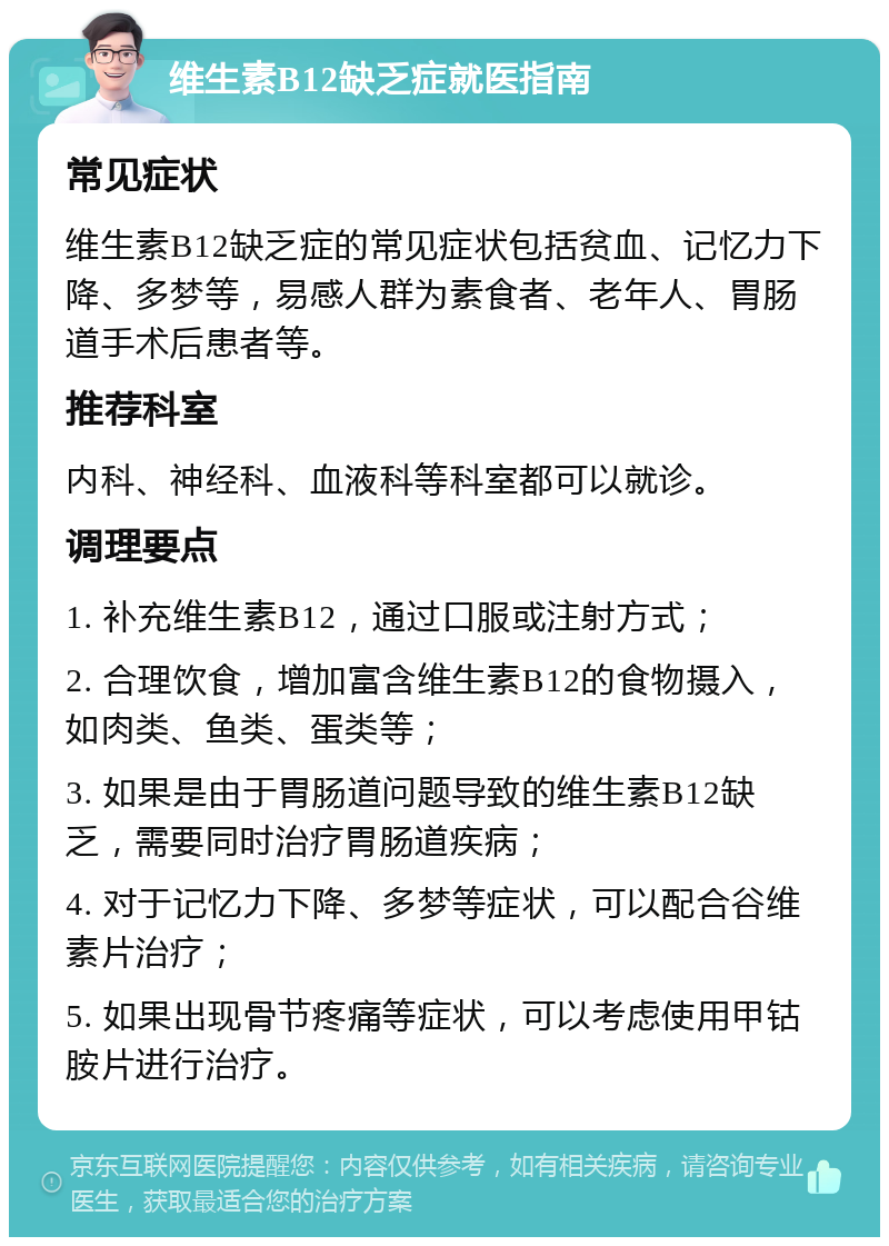 维生素B12缺乏症就医指南 常见症状 维生素B12缺乏症的常见症状包括贫血、记忆力下降、多梦等，易感人群为素食者、老年人、胃肠道手术后患者等。 推荐科室 内科、神经科、血液科等科室都可以就诊。 调理要点 1. 补充维生素B12，通过口服或注射方式； 2. 合理饮食，增加富含维生素B12的食物摄入，如肉类、鱼类、蛋类等； 3. 如果是由于胃肠道问题导致的维生素B12缺乏，需要同时治疗胃肠道疾病； 4. 对于记忆力下降、多梦等症状，可以配合谷维素片治疗； 5. 如果出现骨节疼痛等症状，可以考虑使用甲钴胺片进行治疗。