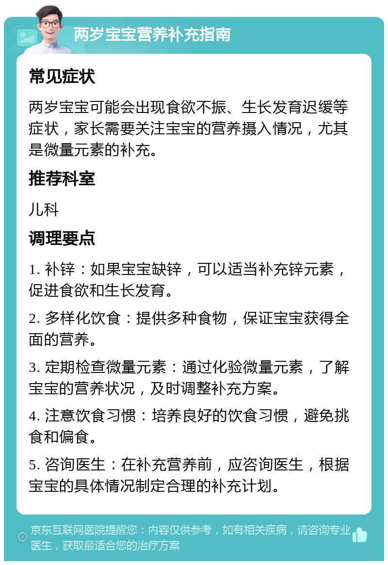 两岁宝宝营养补充指南 常见症状 两岁宝宝可能会出现食欲不振、生长发育迟缓等症状，家长需要关注宝宝的营养摄入情况，尤其是微量元素的补充。 推荐科室 儿科 调理要点 1. 补锌：如果宝宝缺锌，可以适当补充锌元素，促进食欲和生长发育。 2. 多样化饮食：提供多种食物，保证宝宝获得全面的营养。 3. 定期检查微量元素：通过化验微量元素，了解宝宝的营养状况，及时调整补充方案。 4. 注意饮食习惯：培养良好的饮食习惯，避免挑食和偏食。 5. 咨询医生：在补充营养前，应咨询医生，根据宝宝的具体情况制定合理的补充计划。