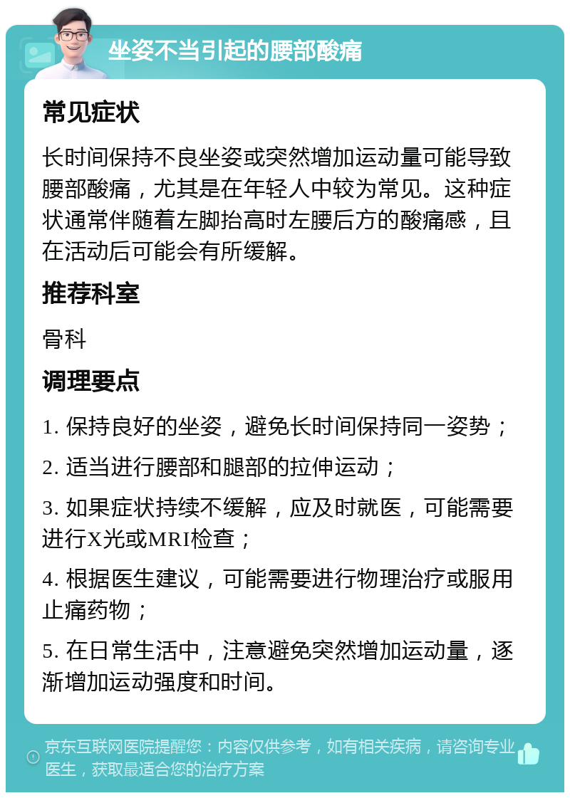 坐姿不当引起的腰部酸痛 常见症状 长时间保持不良坐姿或突然增加运动量可能导致腰部酸痛，尤其是在年轻人中较为常见。这种症状通常伴随着左脚抬高时左腰后方的酸痛感，且在活动后可能会有所缓解。 推荐科室 骨科 调理要点 1. 保持良好的坐姿，避免长时间保持同一姿势； 2. 适当进行腰部和腿部的拉伸运动； 3. 如果症状持续不缓解，应及时就医，可能需要进行X光或MRI检查； 4. 根据医生建议，可能需要进行物理治疗或服用止痛药物； 5. 在日常生活中，注意避免突然增加运动量，逐渐增加运动强度和时间。