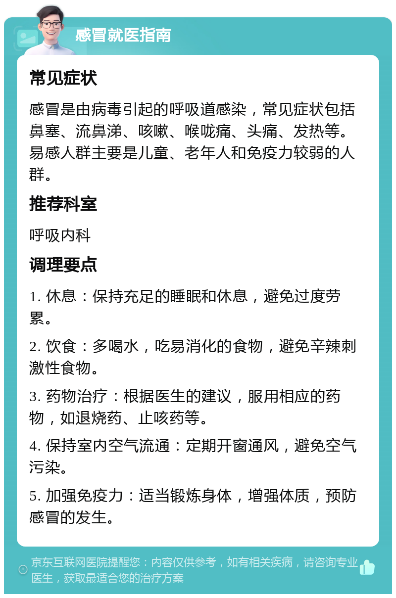 感冒就医指南 常见症状 感冒是由病毒引起的呼吸道感染，常见症状包括鼻塞、流鼻涕、咳嗽、喉咙痛、头痛、发热等。易感人群主要是儿童、老年人和免疫力较弱的人群。 推荐科室 呼吸内科 调理要点 1. 休息：保持充足的睡眠和休息，避免过度劳累。 2. 饮食：多喝水，吃易消化的食物，避免辛辣刺激性食物。 3. 药物治疗：根据医生的建议，服用相应的药物，如退烧药、止咳药等。 4. 保持室内空气流通：定期开窗通风，避免空气污染。 5. 加强免疫力：适当锻炼身体，增强体质，预防感冒的发生。