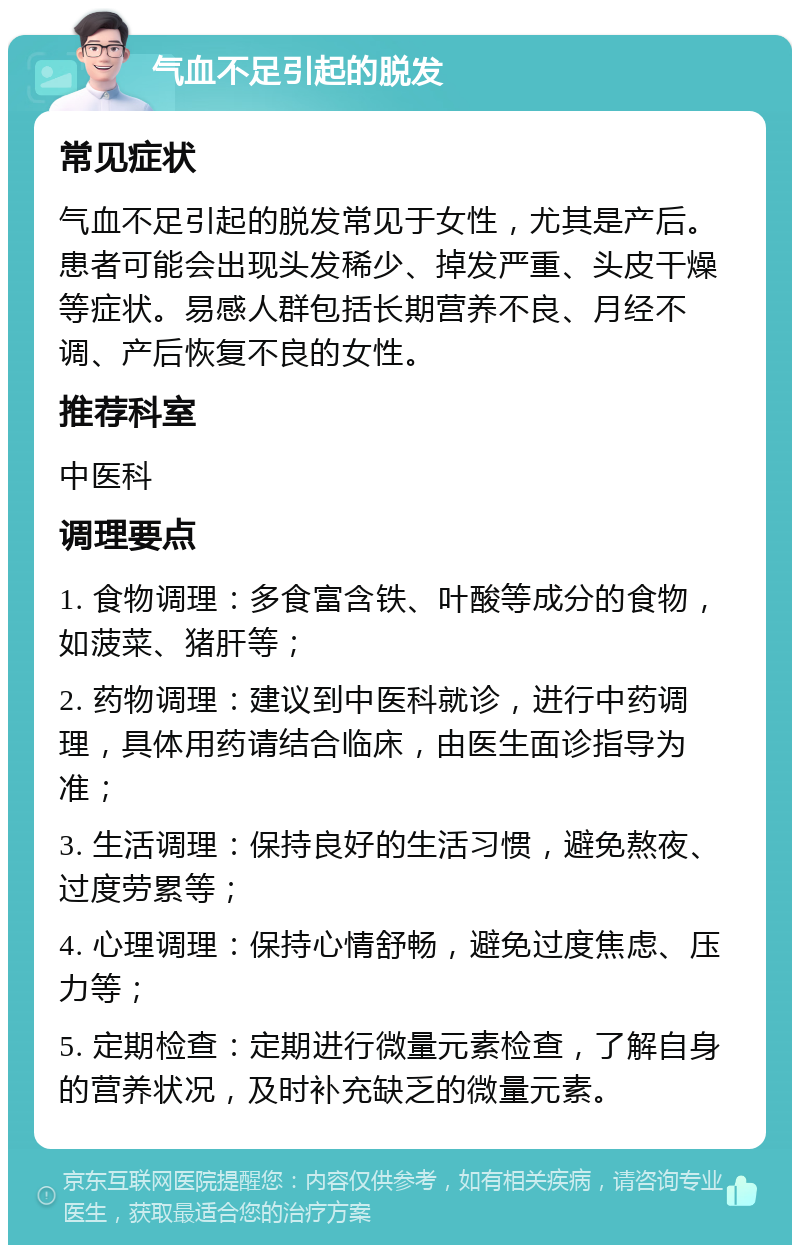 气血不足引起的脱发 常见症状 气血不足引起的脱发常见于女性，尤其是产后。患者可能会出现头发稀少、掉发严重、头皮干燥等症状。易感人群包括长期营养不良、月经不调、产后恢复不良的女性。 推荐科室 中医科 调理要点 1. 食物调理：多食富含铁、叶酸等成分的食物，如菠菜、猪肝等； 2. 药物调理：建议到中医科就诊，进行中药调理，具体用药请结合临床，由医生面诊指导为准； 3. 生活调理：保持良好的生活习惯，避免熬夜、过度劳累等； 4. 心理调理：保持心情舒畅，避免过度焦虑、压力等； 5. 定期检查：定期进行微量元素检查，了解自身的营养状况，及时补充缺乏的微量元素。