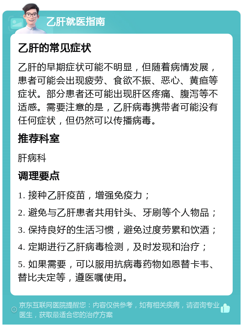 乙肝就医指南 乙肝的常见症状 乙肝的早期症状可能不明显，但随着病情发展，患者可能会出现疲劳、食欲不振、恶心、黄疸等症状。部分患者还可能出现肝区疼痛、腹泻等不适感。需要注意的是，乙肝病毒携带者可能没有任何症状，但仍然可以传播病毒。 推荐科室 肝病科 调理要点 1. 接种乙肝疫苗，增强免疫力； 2. 避免与乙肝患者共用针头、牙刷等个人物品； 3. 保持良好的生活习惯，避免过度劳累和饮酒； 4. 定期进行乙肝病毒检测，及时发现和治疗； 5. 如果需要，可以服用抗病毒药物如恩替卡韦、替比夫定等，遵医嘱使用。