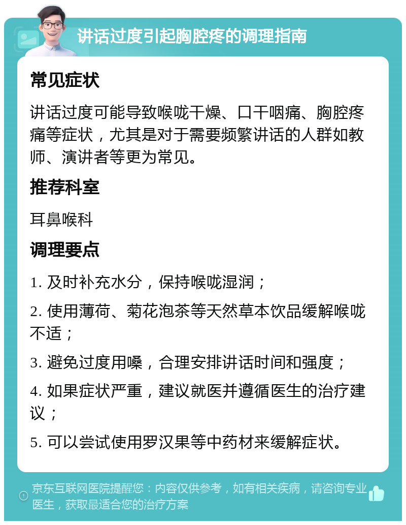 讲话过度引起胸腔疼的调理指南 常见症状 讲话过度可能导致喉咙干燥、口干咽痛、胸腔疼痛等症状，尤其是对于需要频繁讲话的人群如教师、演讲者等更为常见。 推荐科室 耳鼻喉科 调理要点 1. 及时补充水分，保持喉咙湿润； 2. 使用薄荷、菊花泡茶等天然草本饮品缓解喉咙不适； 3. 避免过度用嗓，合理安排讲话时间和强度； 4. 如果症状严重，建议就医并遵循医生的治疗建议； 5. 可以尝试使用罗汉果等中药材来缓解症状。