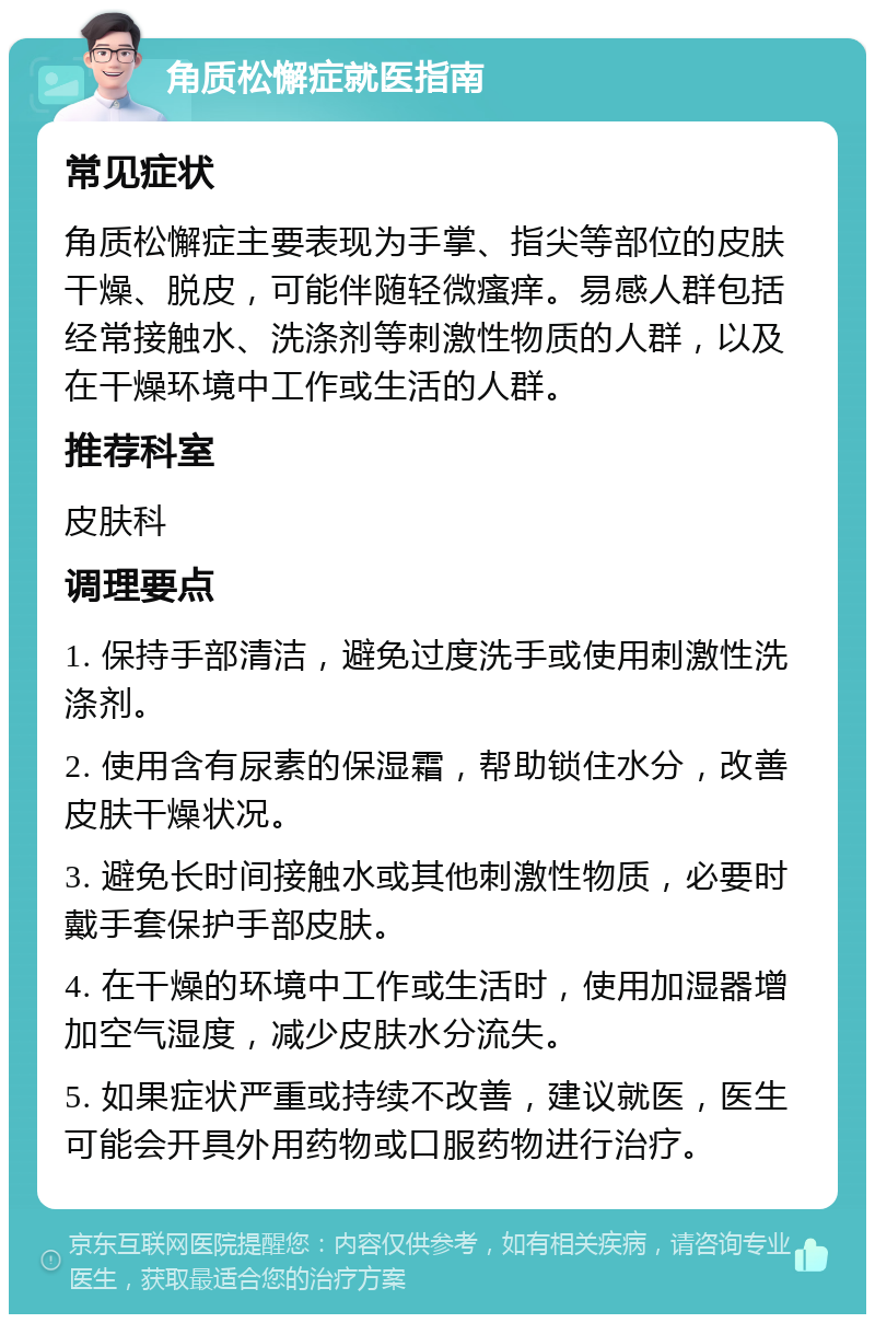 角质松懈症就医指南 常见症状 角质松懈症主要表现为手掌、指尖等部位的皮肤干燥、脱皮，可能伴随轻微瘙痒。易感人群包括经常接触水、洗涤剂等刺激性物质的人群，以及在干燥环境中工作或生活的人群。 推荐科室 皮肤科 调理要点 1. 保持手部清洁，避免过度洗手或使用刺激性洗涤剂。 2. 使用含有尿素的保湿霜，帮助锁住水分，改善皮肤干燥状况。 3. 避免长时间接触水或其他刺激性物质，必要时戴手套保护手部皮肤。 4. 在干燥的环境中工作或生活时，使用加湿器增加空气湿度，减少皮肤水分流失。 5. 如果症状严重或持续不改善，建议就医，医生可能会开具外用药物或口服药物进行治疗。