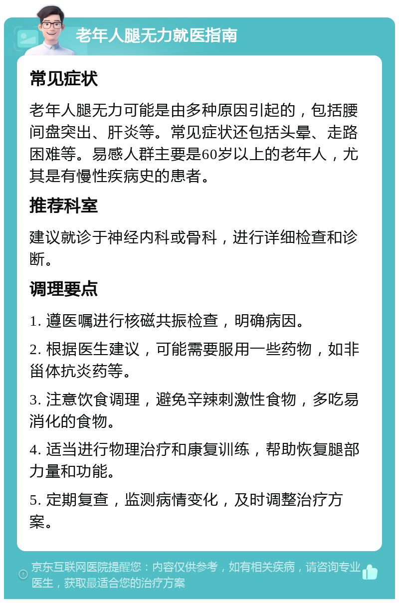 老年人腿无力就医指南 常见症状 老年人腿无力可能是由多种原因引起的，包括腰间盘突出、肝炎等。常见症状还包括头晕、走路困难等。易感人群主要是60岁以上的老年人，尤其是有慢性疾病史的患者。 推荐科室 建议就诊于神经内科或骨科，进行详细检查和诊断。 调理要点 1. 遵医嘱进行核磁共振检查，明确病因。 2. 根据医生建议，可能需要服用一些药物，如非甾体抗炎药等。 3. 注意饮食调理，避免辛辣刺激性食物，多吃易消化的食物。 4. 适当进行物理治疗和康复训练，帮助恢复腿部力量和功能。 5. 定期复查，监测病情变化，及时调整治疗方案。