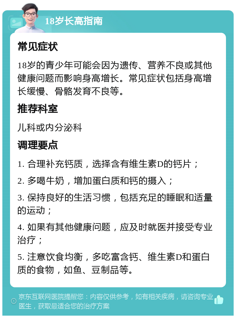 18岁长高指南 常见症状 18岁的青少年可能会因为遗传、营养不良或其他健康问题而影响身高增长。常见症状包括身高增长缓慢、骨骼发育不良等。 推荐科室 儿科或内分泌科 调理要点 1. 合理补充钙质，选择含有维生素D的钙片； 2. 多喝牛奶，增加蛋白质和钙的摄入； 3. 保持良好的生活习惯，包括充足的睡眠和适量的运动； 4. 如果有其他健康问题，应及时就医并接受专业治疗； 5. 注意饮食均衡，多吃富含钙、维生素D和蛋白质的食物，如鱼、豆制品等。