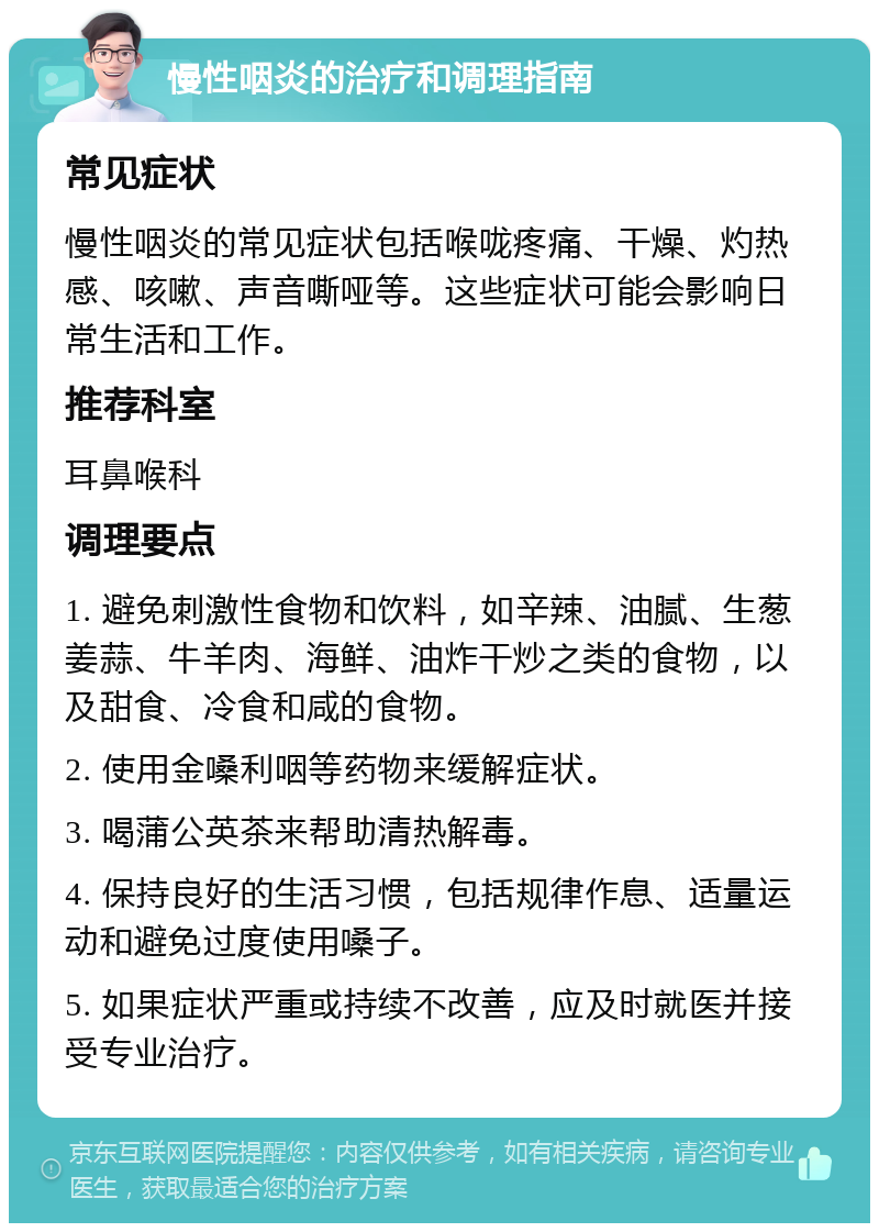 慢性咽炎的治疗和调理指南 常见症状 慢性咽炎的常见症状包括喉咙疼痛、干燥、灼热感、咳嗽、声音嘶哑等。这些症状可能会影响日常生活和工作。 推荐科室 耳鼻喉科 调理要点 1. 避免刺激性食物和饮料，如辛辣、油腻、生葱姜蒜、牛羊肉、海鲜、油炸干炒之类的食物，以及甜食、冷食和咸的食物。 2. 使用金嗓利咽等药物来缓解症状。 3. 喝蒲公英茶来帮助清热解毒。 4. 保持良好的生活习惯，包括规律作息、适量运动和避免过度使用嗓子。 5. 如果症状严重或持续不改善，应及时就医并接受专业治疗。