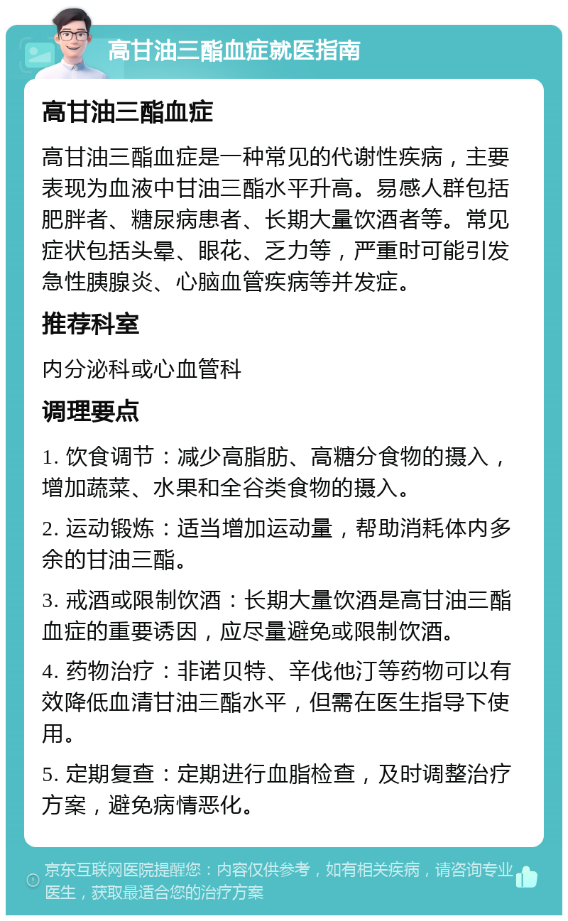 高甘油三酯血症就医指南 高甘油三酯血症 高甘油三酯血症是一种常见的代谢性疾病，主要表现为血液中甘油三酯水平升高。易感人群包括肥胖者、糖尿病患者、长期大量饮酒者等。常见症状包括头晕、眼花、乏力等，严重时可能引发急性胰腺炎、心脑血管疾病等并发症。 推荐科室 内分泌科或心血管科 调理要点 1. 饮食调节：减少高脂肪、高糖分食物的摄入，增加蔬菜、水果和全谷类食物的摄入。 2. 运动锻炼：适当增加运动量，帮助消耗体内多余的甘油三酯。 3. 戒酒或限制饮酒：长期大量饮酒是高甘油三酯血症的重要诱因，应尽量避免或限制饮酒。 4. 药物治疗：非诺贝特、辛伐他汀等药物可以有效降低血清甘油三酯水平，但需在医生指导下使用。 5. 定期复查：定期进行血脂检查，及时调整治疗方案，避免病情恶化。