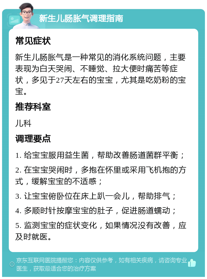 新生儿肠胀气调理指南 常见症状 新生儿肠胀气是一种常见的消化系统问题，主要表现为白天哭闹、不睡觉、拉大便时痛苦等症状，多见于27天左右的宝宝，尤其是吃奶粉的宝宝。 推荐科室 儿科 调理要点 1. 给宝宝服用益生菌，帮助改善肠道菌群平衡； 2. 在宝宝哭闹时，多抱在怀里或采用飞机抱的方式，缓解宝宝的不适感； 3. 让宝宝俯卧位在床上趴一会儿，帮助排气； 4. 多顺时针按摩宝宝的肚子，促进肠道蠕动； 5. 监测宝宝的症状变化，如果情况没有改善，应及时就医。