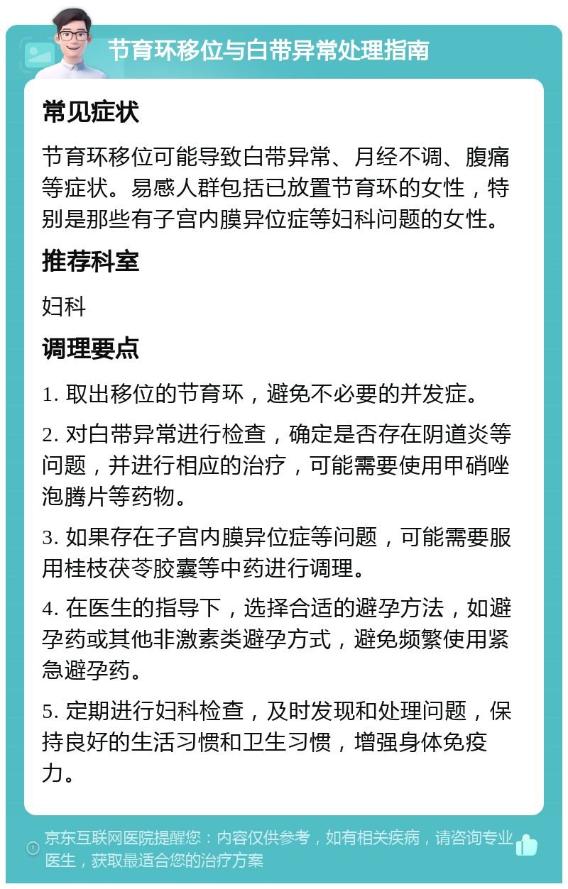 节育环移位与白带异常处理指南 常见症状 节育环移位可能导致白带异常、月经不调、腹痛等症状。易感人群包括已放置节育环的女性，特别是那些有子宫内膜异位症等妇科问题的女性。 推荐科室 妇科 调理要点 1. 取出移位的节育环，避免不必要的并发症。 2. 对白带异常进行检查，确定是否存在阴道炎等问题，并进行相应的治疗，可能需要使用甲硝唑泡腾片等药物。 3. 如果存在子宫内膜异位症等问题，可能需要服用桂枝茯苓胶囊等中药进行调理。 4. 在医生的指导下，选择合适的避孕方法，如避孕药或其他非激素类避孕方式，避免频繁使用紧急避孕药。 5. 定期进行妇科检查，及时发现和处理问题，保持良好的生活习惯和卫生习惯，增强身体免疫力。