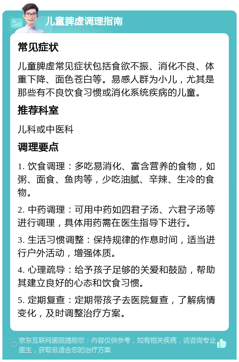 儿童脾虚调理指南 常见症状 儿童脾虚常见症状包括食欲不振、消化不良、体重下降、面色苍白等。易感人群为小儿，尤其是那些有不良饮食习惯或消化系统疾病的儿童。 推荐科室 儿科或中医科 调理要点 1. 饮食调理：多吃易消化、富含营养的食物，如粥、面食、鱼肉等，少吃油腻、辛辣、生冷的食物。 2. 中药调理：可用中药如四君子汤、六君子汤等进行调理，具体用药需在医生指导下进行。 3. 生活习惯调整：保持规律的作息时间，适当进行户外活动，增强体质。 4. 心理疏导：给予孩子足够的关爱和鼓励，帮助其建立良好的心态和饮食习惯。 5. 定期复查：定期带孩子去医院复查，了解病情变化，及时调整治疗方案。