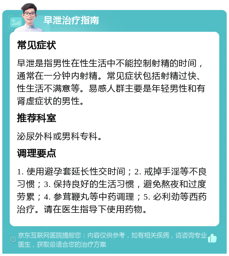 早泄治疗指南 常见症状 早泄是指男性在性生活中不能控制射精的时间，通常在一分钟内射精。常见症状包括射精过快、性生活不满意等。易感人群主要是年轻男性和有肾虚症状的男性。 推荐科室 泌尿外科或男科专科。 调理要点 1. 使用避孕套延长性交时间；2. 戒掉手淫等不良习惯；3. 保持良好的生活习惯，避免熬夜和过度劳累；4. 参茸鞭丸等中药调理；5. 必利劲等西药治疗。请在医生指导下使用药物。