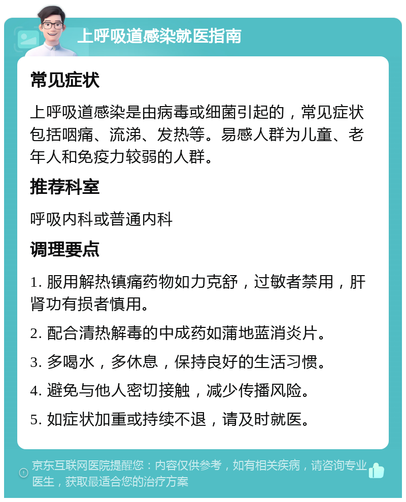 上呼吸道感染就医指南 常见症状 上呼吸道感染是由病毒或细菌引起的，常见症状包括咽痛、流涕、发热等。易感人群为儿童、老年人和免疫力较弱的人群。 推荐科室 呼吸内科或普通内科 调理要点 1. 服用解热镇痛药物如力克舒，过敏者禁用，肝肾功有损者慎用。 2. 配合清热解毒的中成药如蒲地蓝消炎片。 3. 多喝水，多休息，保持良好的生活习惯。 4. 避免与他人密切接触，减少传播风险。 5. 如症状加重或持续不退，请及时就医。