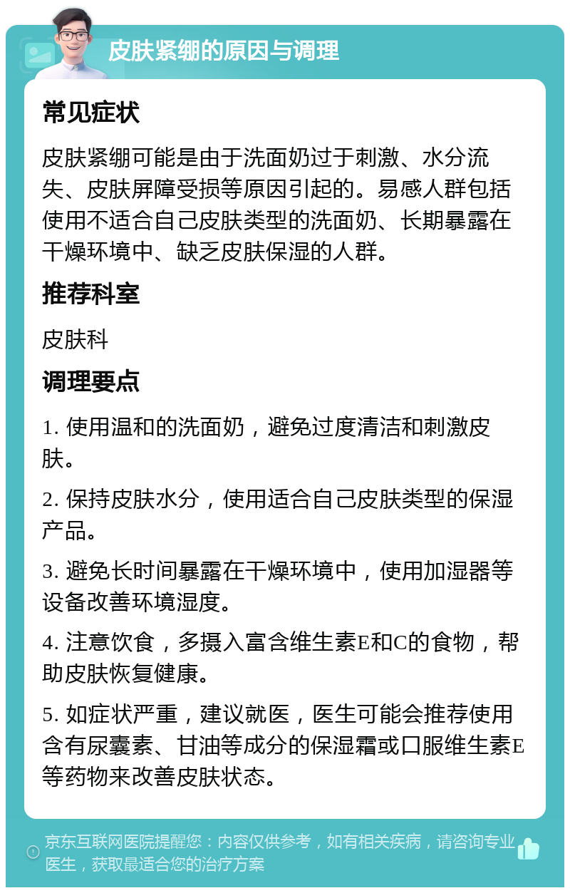 皮肤紧绷的原因与调理 常见症状 皮肤紧绷可能是由于洗面奶过于刺激、水分流失、皮肤屏障受损等原因引起的。易感人群包括使用不适合自己皮肤类型的洗面奶、长期暴露在干燥环境中、缺乏皮肤保湿的人群。 推荐科室 皮肤科 调理要点 1. 使用温和的洗面奶，避免过度清洁和刺激皮肤。 2. 保持皮肤水分，使用适合自己皮肤类型的保湿产品。 3. 避免长时间暴露在干燥环境中，使用加湿器等设备改善环境湿度。 4. 注意饮食，多摄入富含维生素E和C的食物，帮助皮肤恢复健康。 5. 如症状严重，建议就医，医生可能会推荐使用含有尿囊素、甘油等成分的保湿霜或口服维生素E等药物来改善皮肤状态。