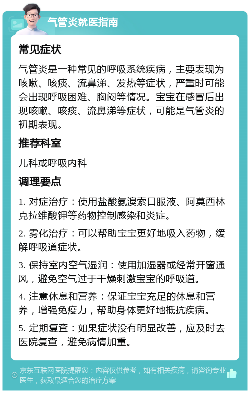 气管炎就医指南 常见症状 气管炎是一种常见的呼吸系统疾病，主要表现为咳嗽、咳痰、流鼻涕、发热等症状，严重时可能会出现呼吸困难、胸闷等情况。宝宝在感冒后出现咳嗽、咳痰、流鼻涕等症状，可能是气管炎的初期表现。 推荐科室 儿科或呼吸内科 调理要点 1. 对症治疗：使用盐酸氨溴索口服液、阿莫西林克拉维酸钾等药物控制感染和炎症。 2. 雾化治疗：可以帮助宝宝更好地吸入药物，缓解呼吸道症状。 3. 保持室内空气湿润：使用加湿器或经常开窗通风，避免空气过于干燥刺激宝宝的呼吸道。 4. 注意休息和营养：保证宝宝充足的休息和营养，增强免疫力，帮助身体更好地抵抗疾病。 5. 定期复查：如果症状没有明显改善，应及时去医院复查，避免病情加重。