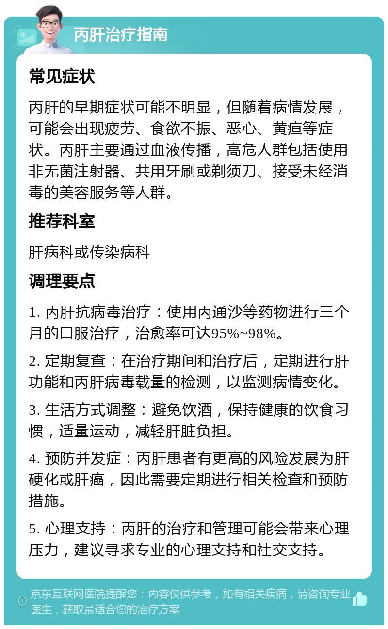 丙肝治疗指南 常见症状 丙肝的早期症状可能不明显，但随着病情发展，可能会出现疲劳、食欲不振、恶心、黄疸等症状。丙肝主要通过血液传播，高危人群包括使用非无菌注射器、共用牙刷或剃须刀、接受未经消毒的美容服务等人群。 推荐科室 肝病科或传染病科 调理要点 1. 丙肝抗病毒治疗：使用丙通沙等药物进行三个月的口服治疗，治愈率可达95%~98%。 2. 定期复查：在治疗期间和治疗后，定期进行肝功能和丙肝病毒载量的检测，以监测病情变化。 3. 生活方式调整：避免饮酒，保持健康的饮食习惯，适量运动，减轻肝脏负担。 4. 预防并发症：丙肝患者有更高的风险发展为肝硬化或肝癌，因此需要定期进行相关检查和预防措施。 5. 心理支持：丙肝的治疗和管理可能会带来心理压力，建议寻求专业的心理支持和社交支持。