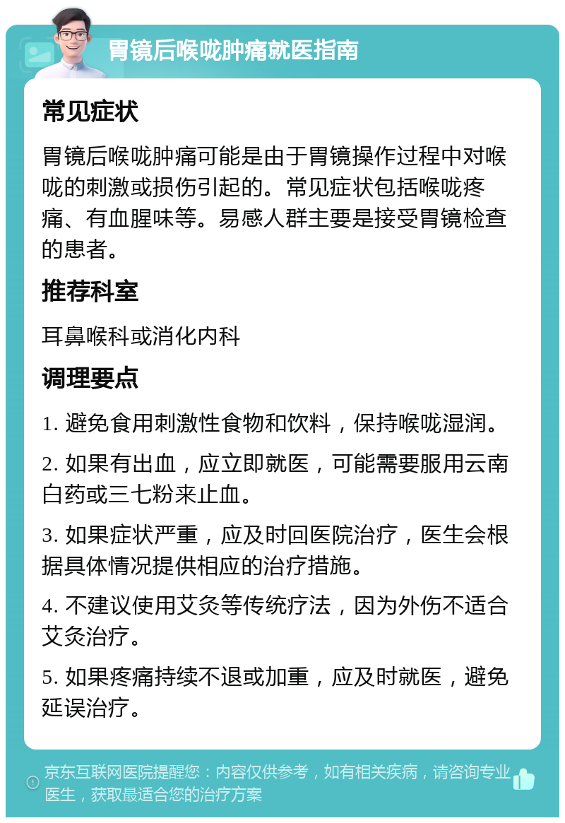 胃镜后喉咙肿痛就医指南 常见症状 胃镜后喉咙肿痛可能是由于胃镜操作过程中对喉咙的刺激或损伤引起的。常见症状包括喉咙疼痛、有血腥味等。易感人群主要是接受胃镜检查的患者。 推荐科室 耳鼻喉科或消化内科 调理要点 1. 避免食用刺激性食物和饮料，保持喉咙湿润。 2. 如果有出血，应立即就医，可能需要服用云南白药或三七粉来止血。 3. 如果症状严重，应及时回医院治疗，医生会根据具体情况提供相应的治疗措施。 4. 不建议使用艾灸等传统疗法，因为外伤不适合艾灸治疗。 5. 如果疼痛持续不退或加重，应及时就医，避免延误治疗。