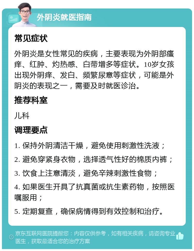 外阴炎就医指南 常见症状 外阴炎是女性常见的疾病，主要表现为外阴部瘙痒、红肿、灼热感、白带增多等症状。10岁女孩出现外阴痒、发白、频繁尿意等症状，可能是外阴炎的表现之一，需要及时就医诊治。 推荐科室 儿科 调理要点 1. 保持外阴清洁干燥，避免使用刺激性洗液； 2. 避免穿紧身衣物，选择透气性好的棉质内裤； 3. 饮食上注意清淡，避免辛辣刺激性食物； 4. 如果医生开具了抗真菌或抗生素药物，按照医嘱服用； 5. 定期复查，确保病情得到有效控制和治疗。