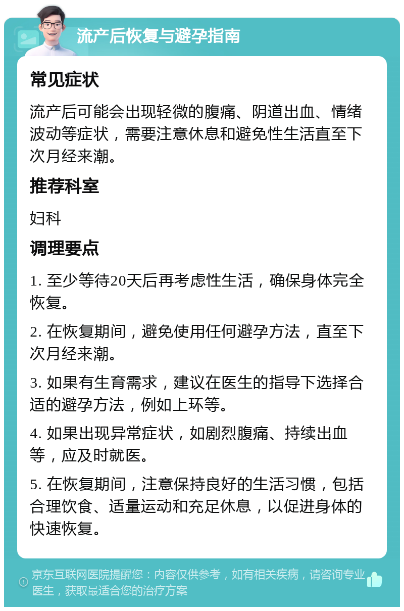 流产后恢复与避孕指南 常见症状 流产后可能会出现轻微的腹痛、阴道出血、情绪波动等症状，需要注意休息和避免性生活直至下次月经来潮。 推荐科室 妇科 调理要点 1. 至少等待20天后再考虑性生活，确保身体完全恢复。 2. 在恢复期间，避免使用任何避孕方法，直至下次月经来潮。 3. 如果有生育需求，建议在医生的指导下选择合适的避孕方法，例如上环等。 4. 如果出现异常症状，如剧烈腹痛、持续出血等，应及时就医。 5. 在恢复期间，注意保持良好的生活习惯，包括合理饮食、适量运动和充足休息，以促进身体的快速恢复。