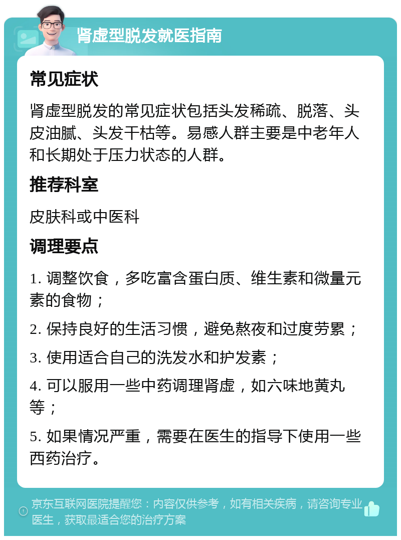 肾虚型脱发就医指南 常见症状 肾虚型脱发的常见症状包括头发稀疏、脱落、头皮油腻、头发干枯等。易感人群主要是中老年人和长期处于压力状态的人群。 推荐科室 皮肤科或中医科 调理要点 1. 调整饮食，多吃富含蛋白质、维生素和微量元素的食物； 2. 保持良好的生活习惯，避免熬夜和过度劳累； 3. 使用适合自己的洗发水和护发素； 4. 可以服用一些中药调理肾虚，如六味地黄丸等； 5. 如果情况严重，需要在医生的指导下使用一些西药治疗。