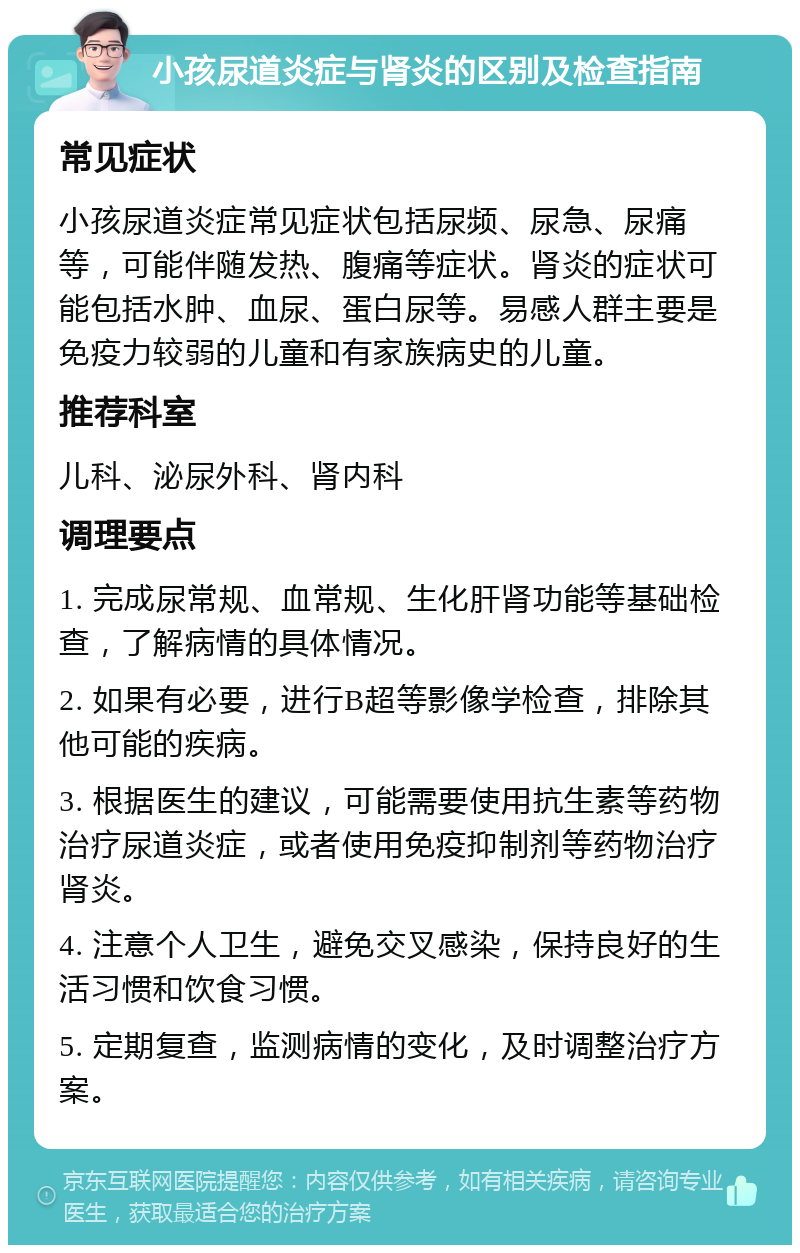 小孩尿道炎症与肾炎的区别及检查指南 常见症状 小孩尿道炎症常见症状包括尿频、尿急、尿痛等，可能伴随发热、腹痛等症状。肾炎的症状可能包括水肿、血尿、蛋白尿等。易感人群主要是免疫力较弱的儿童和有家族病史的儿童。 推荐科室 儿科、泌尿外科、肾内科 调理要点 1. 完成尿常规、血常规、生化肝肾功能等基础检查，了解病情的具体情况。 2. 如果有必要，进行B超等影像学检查，排除其他可能的疾病。 3. 根据医生的建议，可能需要使用抗生素等药物治疗尿道炎症，或者使用免疫抑制剂等药物治疗肾炎。 4. 注意个人卫生，避免交叉感染，保持良好的生活习惯和饮食习惯。 5. 定期复查，监测病情的变化，及时调整治疗方案。