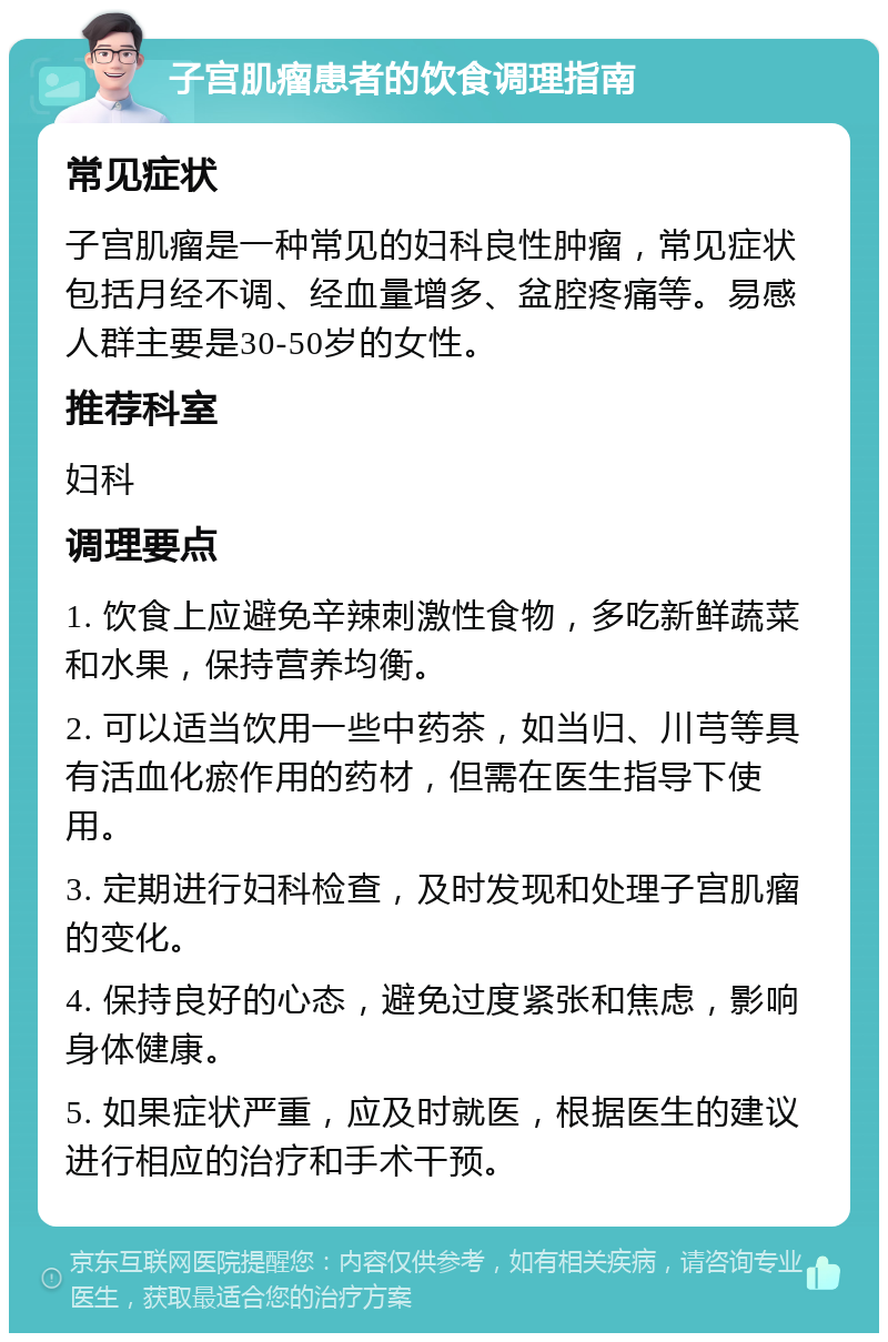 子宫肌瘤患者的饮食调理指南 常见症状 子宫肌瘤是一种常见的妇科良性肿瘤，常见症状包括月经不调、经血量增多、盆腔疼痛等。易感人群主要是30-50岁的女性。 推荐科室 妇科 调理要点 1. 饮食上应避免辛辣刺激性食物，多吃新鲜蔬菜和水果，保持营养均衡。 2. 可以适当饮用一些中药茶，如当归、川芎等具有活血化瘀作用的药材，但需在医生指导下使用。 3. 定期进行妇科检查，及时发现和处理子宫肌瘤的变化。 4. 保持良好的心态，避免过度紧张和焦虑，影响身体健康。 5. 如果症状严重，应及时就医，根据医生的建议进行相应的治疗和手术干预。