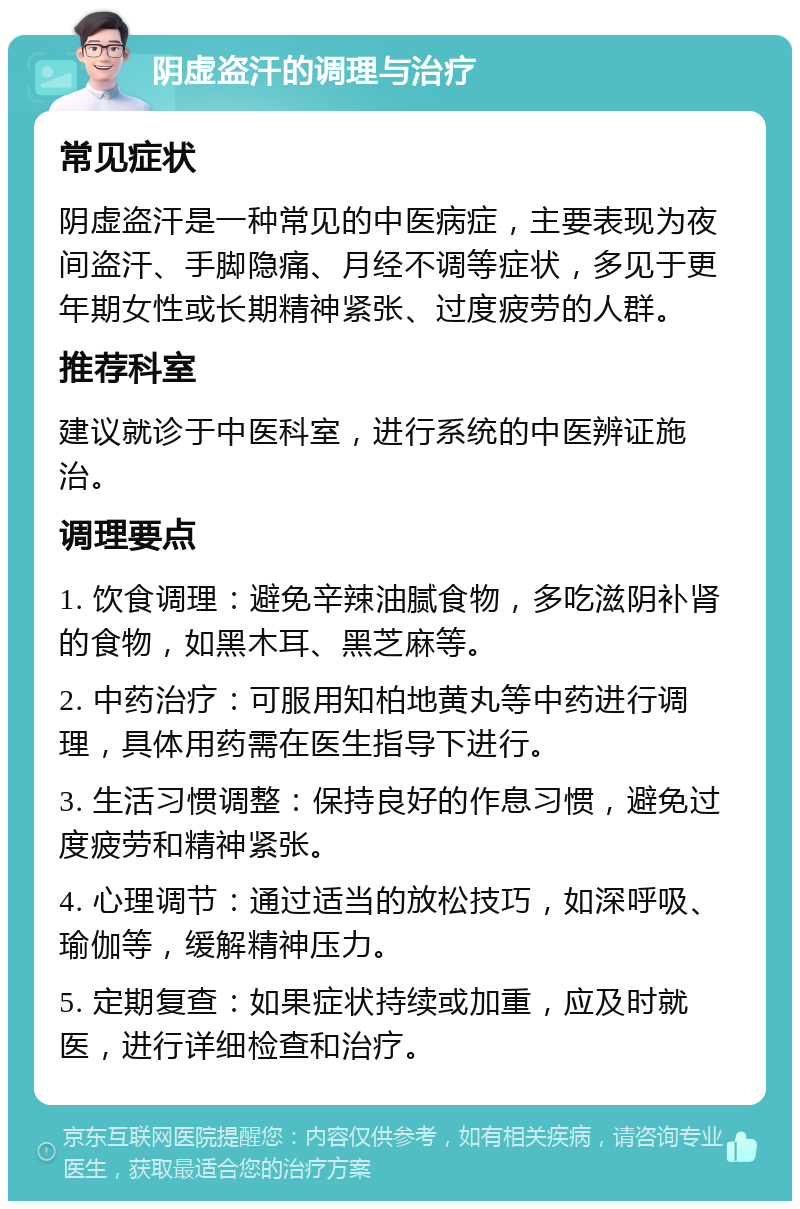 阴虚盗汗的调理与治疗 常见症状 阴虚盗汗是一种常见的中医病症，主要表现为夜间盗汗、手脚隐痛、月经不调等症状，多见于更年期女性或长期精神紧张、过度疲劳的人群。 推荐科室 建议就诊于中医科室，进行系统的中医辨证施治。 调理要点 1. 饮食调理：避免辛辣油腻食物，多吃滋阴补肾的食物，如黑木耳、黑芝麻等。 2. 中药治疗：可服用知柏地黄丸等中药进行调理，具体用药需在医生指导下进行。 3. 生活习惯调整：保持良好的作息习惯，避免过度疲劳和精神紧张。 4. 心理调节：通过适当的放松技巧，如深呼吸、瑜伽等，缓解精神压力。 5. 定期复查：如果症状持续或加重，应及时就医，进行详细检查和治疗。