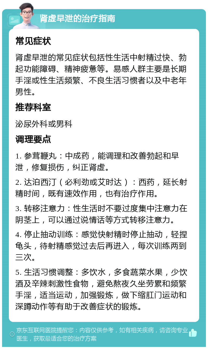 肾虚早泄的治疗指南 常见症状 肾虚早泄的常见症状包括性生活中射精过快、勃起功能障碍、精神疲惫等。易感人群主要是长期手淫或性生活频繁、不良生活习惯者以及中老年男性。 推荐科室 泌尿外科或男科 调理要点 1. 参茸鞭丸：中成药，能调理和改善勃起和早泄，修复损伤，纠正肾虚。 2. 达泊西汀（必利劲或艾时达）：西药，延长射精时间，既有速效作用，也有治疗作用。 3. 转移注意力：性生活时不要过度集中注意力在阴茎上，可以通过说情话等方式转移注意力。 4. 停止抽动训练：感觉快射精时停止抽动，轻捏龟头，待射精感觉过去后再进入，每次训练两到三次。 5. 生活习惯调整：多饮水，多食蔬菜水果，少饮酒及辛辣刺激性食物，避免熬夜久坐劳累和频繁手淫，适当运动，加强锻炼，做下缩肛门运动和深蹲动作等有助于改善症状的锻炼。