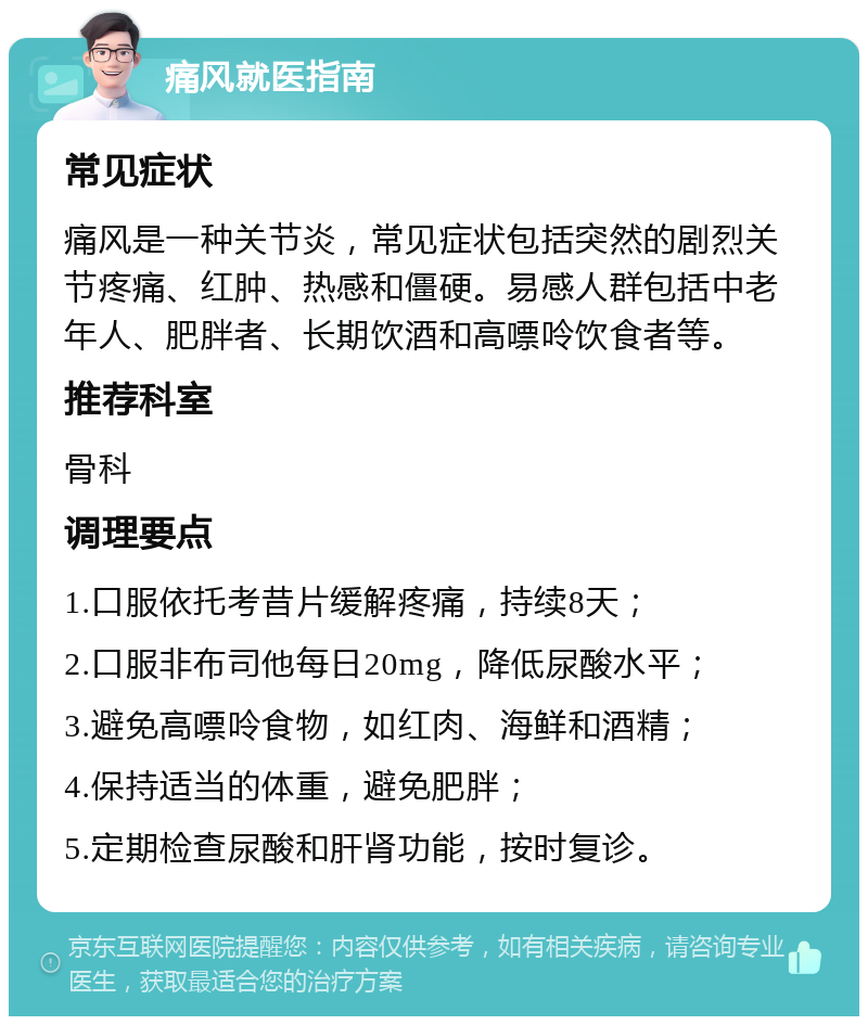 痛风就医指南 常见症状 痛风是一种关节炎，常见症状包括突然的剧烈关节疼痛、红肿、热感和僵硬。易感人群包括中老年人、肥胖者、长期饮酒和高嘌呤饮食者等。 推荐科室 骨科 调理要点 1.口服依托考昔片缓解疼痛，持续8天； 2.口服非布司他每日20mg，降低尿酸水平； 3.避免高嘌呤食物，如红肉、海鲜和酒精； 4.保持适当的体重，避免肥胖； 5.定期检查尿酸和肝肾功能，按时复诊。