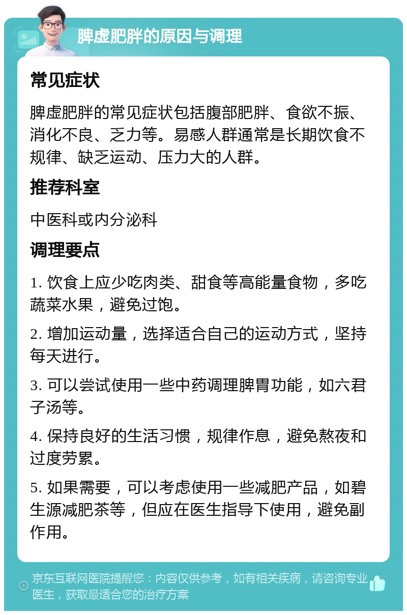 脾虚肥胖的原因与调理 常见症状 脾虚肥胖的常见症状包括腹部肥胖、食欲不振、消化不良、乏力等。易感人群通常是长期饮食不规律、缺乏运动、压力大的人群。 推荐科室 中医科或内分泌科 调理要点 1. 饮食上应少吃肉类、甜食等高能量食物，多吃蔬菜水果，避免过饱。 2. 增加运动量，选择适合自己的运动方式，坚持每天进行。 3. 可以尝试使用一些中药调理脾胃功能，如六君子汤等。 4. 保持良好的生活习惯，规律作息，避免熬夜和过度劳累。 5. 如果需要，可以考虑使用一些减肥产品，如碧生源减肥茶等，但应在医生指导下使用，避免副作用。