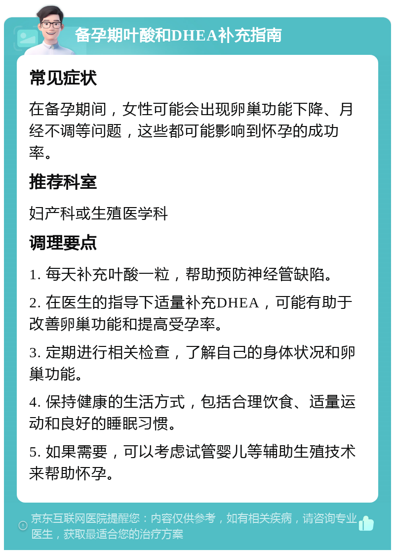 备孕期叶酸和DHEA补充指南 常见症状 在备孕期间，女性可能会出现卵巢功能下降、月经不调等问题，这些都可能影响到怀孕的成功率。 推荐科室 妇产科或生殖医学科 调理要点 1. 每天补充叶酸一粒，帮助预防神经管缺陷。 2. 在医生的指导下适量补充DHEA，可能有助于改善卵巢功能和提高受孕率。 3. 定期进行相关检查，了解自己的身体状况和卵巢功能。 4. 保持健康的生活方式，包括合理饮食、适量运动和良好的睡眠习惯。 5. 如果需要，可以考虑试管婴儿等辅助生殖技术来帮助怀孕。