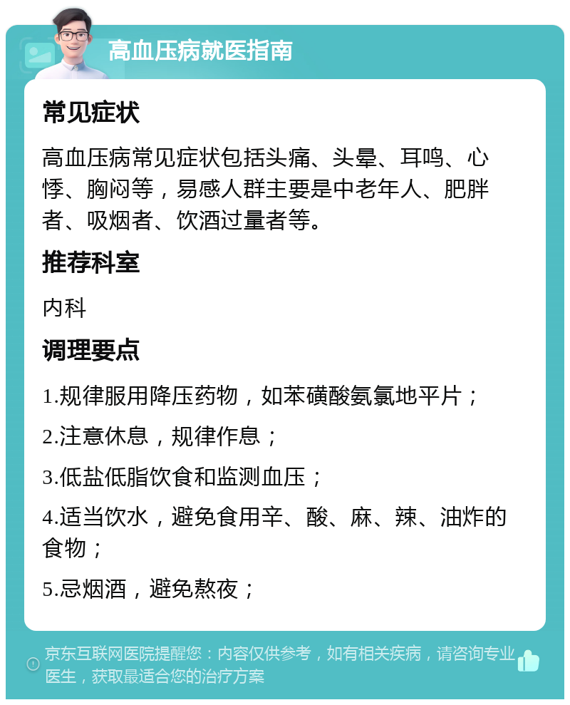 高血压病就医指南 常见症状 高血压病常见症状包括头痛、头晕、耳鸣、心悸、胸闷等，易感人群主要是中老年人、肥胖者、吸烟者、饮酒过量者等。 推荐科室 内科 调理要点 1.规律服用降压药物，如苯磺酸氨氯地平片； 2.注意休息，规律作息； 3.低盐低脂饮食和监测血压； 4.适当饮水，避免食用辛、酸、麻、辣、油炸的食物； 5.忌烟酒，避免熬夜；