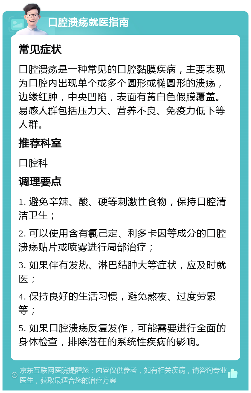 口腔溃疡就医指南 常见症状 口腔溃疡是一种常见的口腔黏膜疾病，主要表现为口腔内出现单个或多个圆形或椭圆形的溃疡，边缘红肿，中央凹陷，表面有黄白色假膜覆盖。易感人群包括压力大、营养不良、免疫力低下等人群。 推荐科室 口腔科 调理要点 1. 避免辛辣、酸、硬等刺激性食物，保持口腔清洁卫生； 2. 可以使用含有氯己定、利多卡因等成分的口腔溃疡贴片或喷雾进行局部治疗； 3. 如果伴有发热、淋巴结肿大等症状，应及时就医； 4. 保持良好的生活习惯，避免熬夜、过度劳累等； 5. 如果口腔溃疡反复发作，可能需要进行全面的身体检查，排除潜在的系统性疾病的影响。